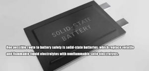 實(shí)現(xiàn)電池安全的一個(gè)可能途徑是固態(tài)電池，它用不易燃的固態(tài)電解質(zhì)取代了揮發(fā)性和易燃的液體電解質(zhì)。